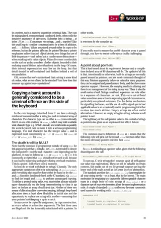 JULY–AUGUST 2002 39
in a system, such as numeric quantities or textual data. They can
be manipulated, composed and combined freely, often with the
intuitive assistance of operators. Subscript into a string s at
index i? Use s[i]. Concatenate two strings, a and b, together?Take
the small leap to consider concatenation to be a form of addition,
and a + b follows. Values are passed around either by copy or by
reference, but not by pointer. Why not by pointer? Because a pointer
emphasises indirection and object identity, two things that are of
little importance—and indeed act as cumbersome distractions—
when working with value objects. Values live most comfortably
on the stack or as data members of other objects, bounded to their
enclosing scope’s lifetime, rather than freely on the heap. Of course,
their internal representation may live on the heap, but that
detail should be self-contained3
and hidden behind a veil of
encapsulation.
OK, so now that we’ve understood that a string is some kind
of a value, what are we offered in the standard? And how does that
measure up against our expectations?
In the core language, inherited from C, we have a strongly
reinforced convention that a string is a null-terminated array of
characters.The character type can be either a char (conventionally
ASCII or one of its relatives) or wchar_t, which may hold a suitable
wide-character type (e.g. 32-bit Unicode) and which ranks as possibly
the worst keyword ever to make it into a serious programming
language. The null character has the integer value 0, and is
expressed most conveniently as ‘0’ or char(0) for char, or
L’0’ or wchar_t(0) for wchar_t.
The death knell for NULL?
Note that the common C programmer mistake of using NULL for
this purpose is just that: a mistake. In C, NULL is intended to denote
the null pointer—not the null character—and depending on the
platform, it may be defined as 0, 0L or (void *) 0. In C++ it is
commonly accepted that NULL should not be used at all, because
it can lead to surprising ambiguity during overload resolution.
This is a point I will return to in a moment.
So how do we work with built-in strings? Clumsily. The only
appropriate operator on offer is for subscripting, i.e. string[index],
and everything else must be done either by hand or by the str
and mem function families defined in the C standard, e.g. strlen
to find the length and strcpy to perform unmanaged copying.
To define a general string value, you must either allocate suitable
space dynamically on the heap (remembering to clear it up
later) or declare an array of sufficient size. Neither of these two
means of allocation allow convenient resizing, although heap-based
allocation does at least allow flexibility in initial size and the
opportunity to replace one string with another—assuming that
your pointer bookkeeping is up to scratch.
Arrays cannot be copied by assignment, by copy construction,
as return values or as function arguments. The first three cases
are illegal and the last is sneakily substituted with a pointer. In
other words,
void write(const char line[80]);
is rewritten by the compiler as:
void write(const char *line);
If you really want to ensure that an 80-character array is passed
through, you have to resort to the syntactically challenging:
void write(const char (&line)[80]);
A point about pointers
This is hard-nosed about its requirement, because only a compile-
time declared array of 80 characters will do. The upshot of all this
is that, intentionally or otherwise, built-in strings are normally
passed around as pointers, and are most commonly thought of
this way. Pointers apparently behave as values for many purposes:
they can be assigned and passed around freely, and they have some
operator support. However, the copying results in aliasing and
there is no management of the string in any way. There is also the
small matter of null. Strings considered as pointers can refer either
to a sequence of characters...or not. This extra out-of-band
value sometimes sees action in expressing special circumstances,
particularly exceptional outcomes. C++ has better mechanisms
for signalling bad news, and the use of null to signal special not
applicable values is an occasionally useful programming trick that
receives too much airtime. Empty strings are often useful
alternatives. However, an empty string is a string, whereas a null
pointer is not.
The legitimacy of the null pointer value in the context of strings
as pointers also gives us an unpleasant side effect. Given:
void write(const char *line);
void write(int);
The common macro definition of NULL as 0 means that the
following code will pick out the second write function rather than
the more obviously pointer-oriented first write:
write(NULL); // wrong write
So NULL is misleading as a pointer value, given that the following
disambiguates the call:
write(static_cast<const char *>(0)); // right write
To sum up, C-style strings don’t measure up at all well against
our value type expectations. They can still be valuable in certain
contexts, but marks out of ten for general-purpose use hug the
lower end of the scale as well as the lower layers of abstraction.
The standard provides the std::basic_string class template for
all your string needs—or at least, that is the intent. The main
motivation for templating is to capture the different possible character
types in a single body of code: strings of char, wchar_t or a
character type of your own invention all use the same implementation
code. A couple of standard typedefs offer you the most commonly
used names for working with std::basic_string:
namespace std
{
typedef basic_string<char> string;
typedef basic_string<wchar_t> wstring;
}
C++ WORKSHOP
Copying a bank account is
generally considered to be a
criminal offence on this side of
the keyboard
 