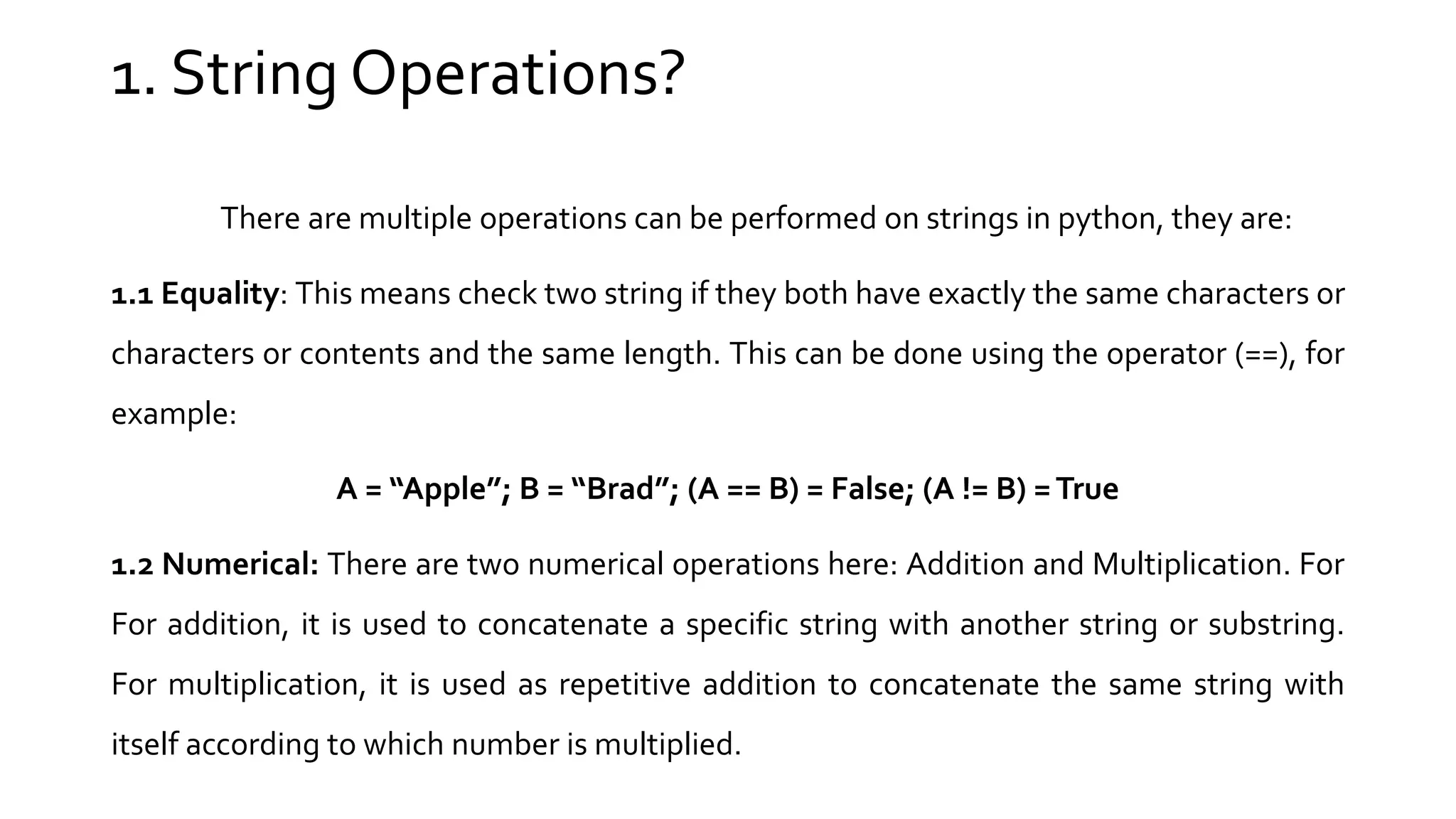 There are multiple operations can be performed on strings in python, they are: 1.1 Equality: This means check two string if they both have exactly the same characters or characters or contents and the same length. This can be done using the operator (==), for example: A = “Apple”; B = “Brad”; (A == B) = False; (A != B) =True 1.2 Numerical: There are two numerical operations here: Addition and Multiplication. For For addition, it is used to concatenate a specific string with another string or substring. For multiplication, it is used as repetitive addition to concatenate the same string with itself according to which number is multiplied. 1. String Operations? 