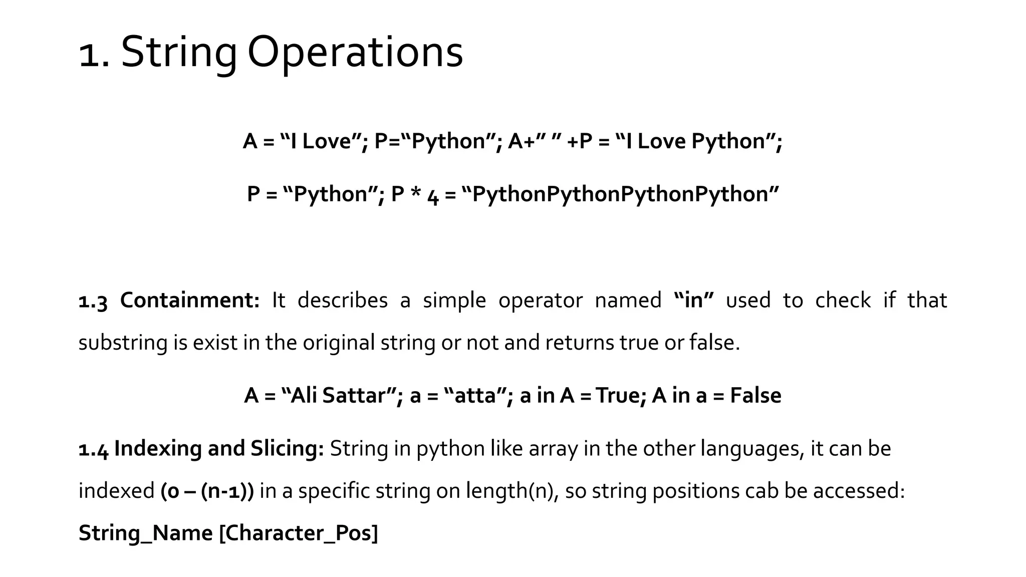 1. String Operations A = “I Love”; P=“Python”; A+” ” +P = “I Love Python”; P = “Python”; P * 4 = “PythonPythonPythonPython” 1.3 Containment: It describes a simple operator named “in” used to check if that substring is exist in the original string or not and returns true or false. A = “Ali Sattar”; a = “atta”; a in A =True; A in a = False 1.4 Indexing and Slicing: String in python like array in the other languages, it can be indexed (0 – (n-1)) in a specific string on length(n), so string positions cab be accessed: String_Name [Character_Pos] 