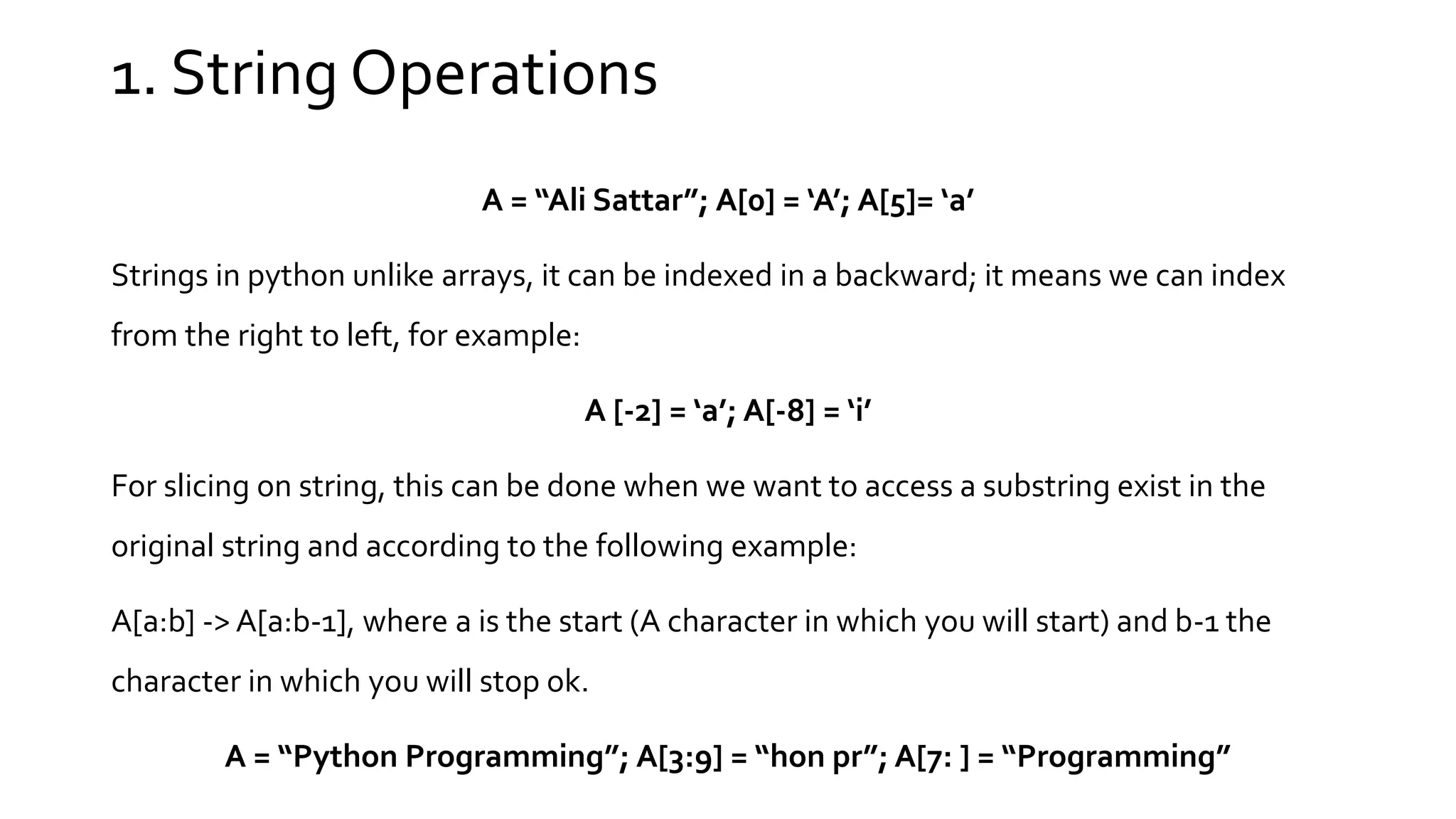 1. String Operations A = “Ali Sattar”; A[0] = ‘A’; A[5]= ‘a’ Strings in python unlike arrays, it can be indexed in a backward; it means we can index from the right to left, for example: A [-2] = ‘a’; A[-8] = ‘i’ For slicing on string, this can be done when we want to access a substring exist in the original string and according to the following example: A[a:b] -> A[a:b-1], where a is the start (A character in which you will start) and b-1 the character in which you will stop ok. A = “Python Programming”; A[3:9] = “hon pr”; A[7: ] = “Programming” 