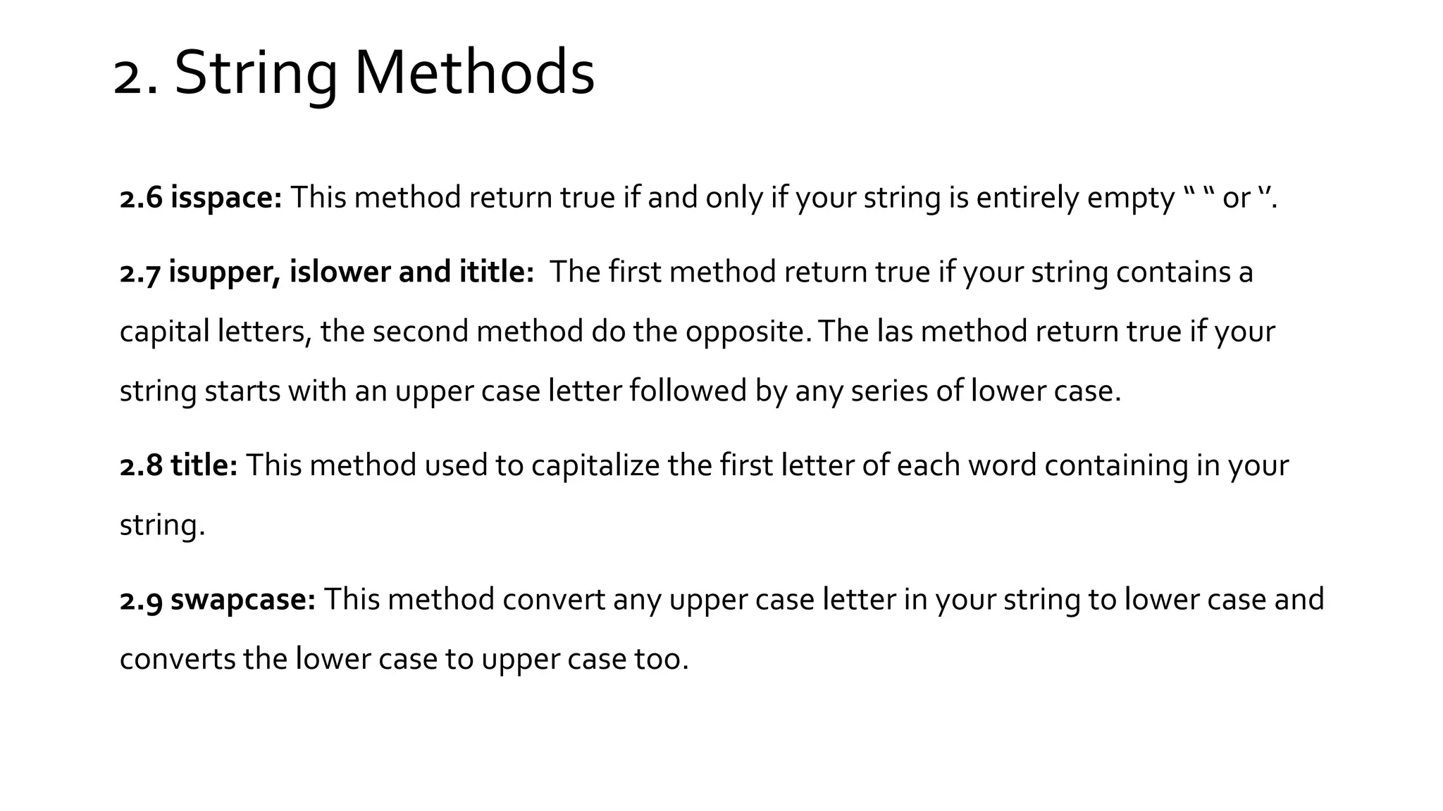 2. String Methods 2.6 isspace: This method return true if and only if your string is entirely empty “ “ or ‘’. 2.7 isupper, islower and ititle: The first method return true if your string contains a capital letters, the second method do the opposite.The las method return true if your string starts with an upper case letter followed by any series of lower case. 2.8 title: This method used to capitalize the first letter of each word containing in your string. 2.9 swapcase: This method convert any upper case letter in your string to lower case and converts the lower case to upper case too. 