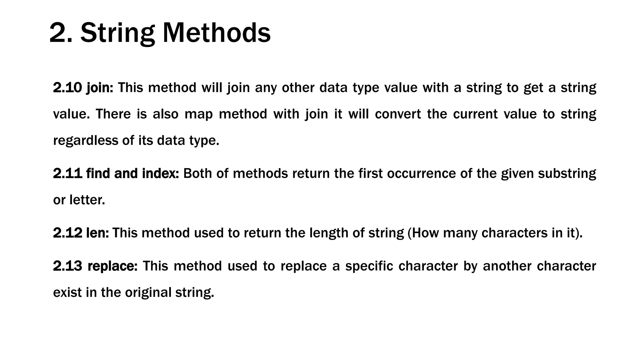 2.10 join: This method will join any other data type value with a string to get a string value. There is also map method with join it will convert the current value to string regardless of its data type. 2.11 find and index: Both of methods return the first occurrence of the given substring or letter. 2.12 len: This method used to return the length of string (How many characters in it). 2.13 replace: This method used to replace a specific character by another character exist in the original string. 2. String Methods 
