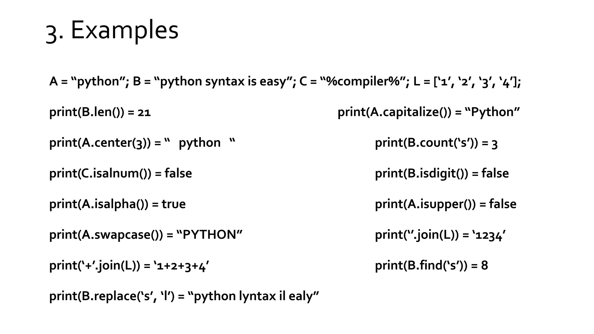 3. Examples A = “python”; B = “python syntax is easy”; C = “%compiler%”; L = [‘1’, ‘2’, ‘3’, ‘4’]; print(B.len()) = 21 print(A.capitalize()) = “Python” print(A.center(3)) = “ python “ print(B.count(‘s’)) = 3 print(C.isalnum()) = false print(B.isdigit()) = false print(A.isalpha()) = true print(A.isupper()) = false print(A.swapcase()) = “PYTHON” print(‘’.join(L)) = ‘1234’ print(‘+’.join(L)) = ‘1+2+3+4’ print(B.find(‘s’)) = 8 print(B.replace(‘s’, ‘l’) = “python lyntax il ealy” 
