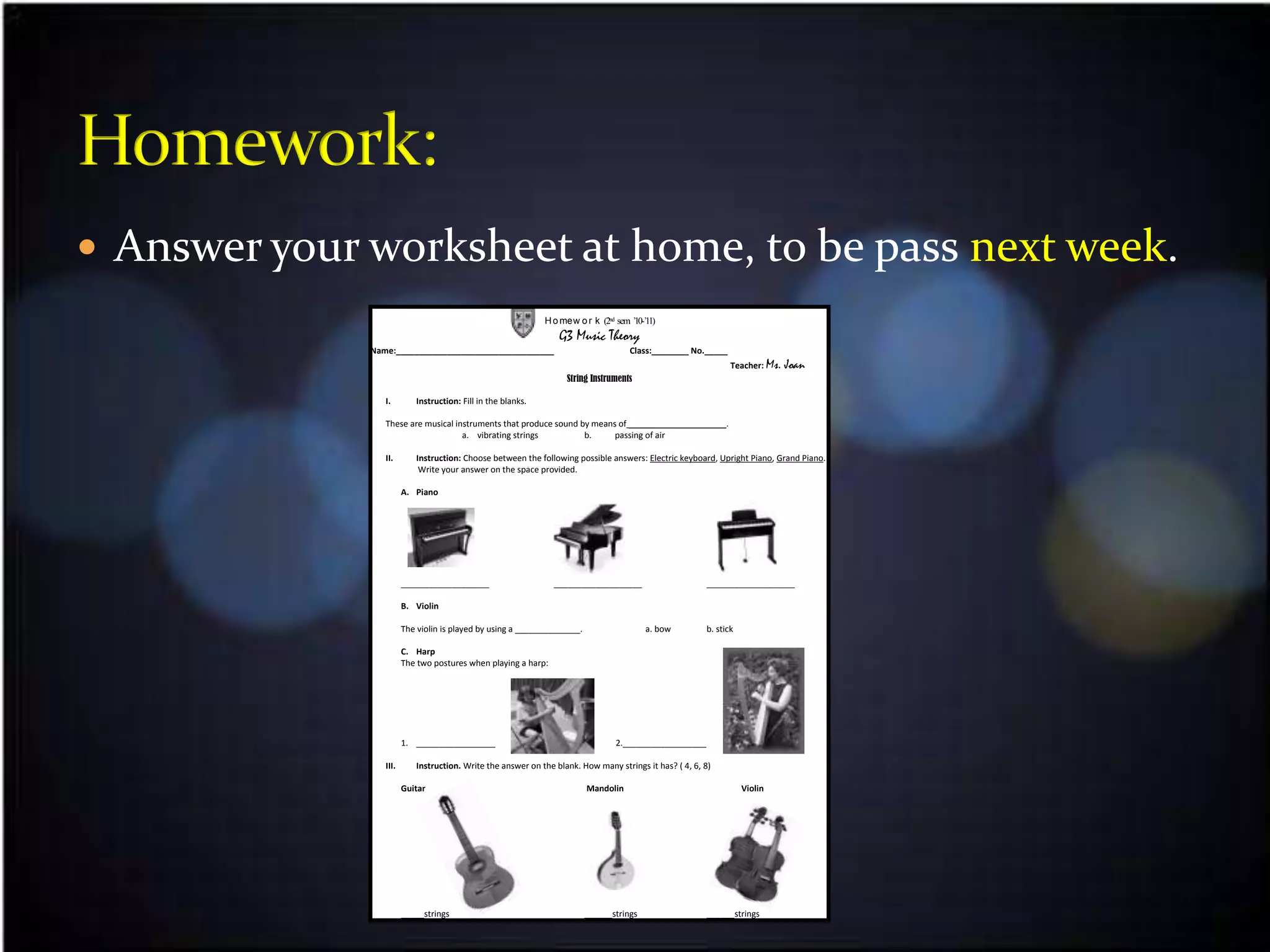  Answer your worksheet at home, to be pass next week.
                                                              H o mew o r k (2nd sem ’10-’11)
                                                                                    .
                                                                  G3 Music Theory
              Name:__________________________________                                Class:________ No._____
                                                                                                               Teacher: Ms.   Joan
                                                                    String Instruments

                 I.        Instruction: Fill in the blanks.

                 These are musical instruments that produce sound by means of _____________________.
                                     a. vibrating strings          b.     passing of air

                 II.       Instruction: Choose between the following possible answers: Electric keyboard, Upright Piano, Grand Piano.
                            Write your answer on the space provided.

                        A. Piano




                        ___________________                     ___________________                     ___________________

                        B. Violin

                        The violin is played by using a ______________.                   a. bow        b. stick

                        C. Harp
                        The two postures when playing a harp:




                        1. _________________                                     2.__________________

                 III.      Instruction. Write the answer on the blank. How many strings it has? ( 4, 6, 8)

                        Guitar                                            Mandolin                                 Violin




                        _____strings                                      ______strings                 ______strings
 