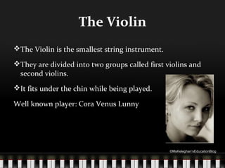 The Violin
The Violin is the smallest string instrument.
They are divided into two groups called first violins and
second violins.
It fits under the chin while being played.
Well known player: Cora Venus Lunny

©MsKeleghan’sEducationBlog

 