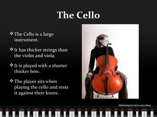 The Cello
 The Cello is a large
instrument.
 It has thicker strings than
the violin and viola.
 It is played with a shorter
thicker bow.
 The player sits when
playing the cello and rests
it against their knees.
©MsKeleghan’sEducationBlog

 