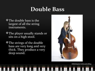 Double Bass
The double bass is the
largest of all the string
instruments.
The player usually stands or
sits on a high stool.
The strings of the double
bass are very long and very
thick. They produce a very
deep sound.

©MsKeleghan’sEducationBlog

 