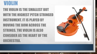 VIOLIN
THE VIOLIN IS THE SMALLEST BUT
WITH THE HIGHEST PITCH STRINGED
INSTRUMENT. IT IS PLAYED BY
MOVING THE BOW ACROSS THE
STRINGS. THE VIOLIN IS ALSO
CONSIDER AS THE HEART OF THE
ORCHESTRA.
 