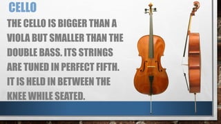 CELLO
THE CELLO IS BIGGER THAN A
VIOLA BUT SMALLER THAN THE
DOUBLE BASS. ITS STRINGS
ARE TUNED IN PERFECT FIFTH.
IT IS HELD IN BETWEEN THE
KNEE WHILE SEATED.
 