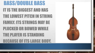 BASS/DOUBLE BASS
IT IS THE BIGGEST AND HAS
THE LOWEST PITCH IN STRING
FAMILY. ITS STRINGS MAY BE
PLUCKED OR BOWED WHILE
THE PLAYER IS STANDING
BECAUSE OF ITS LARGE BODY.
 