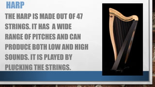 HARP
THE HARP IS MADE OUT OF 47
STRINGS. IT HAS A WIDE
RANGE OF PITCHES AND CAN
PRODUCE BOTH LOW AND HIGH
SOUNDS. IT IS PLAYED BY
PLUCKING THE STRINGS.
 