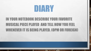DIARY
IN YOUR NOTEBOOK DESCRIBE YOUR FAVORITE
MUSICAL PIECE PLAYED AND TELL HOW YOU FEEL
WHENEVER IT IS BEING PLAYED. (OPM OR FOREIGN)
 