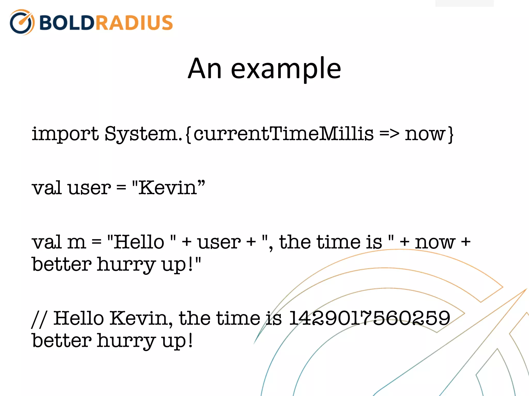 An
example
import System.{currentTimeMillis => now}
val user = "Kevin”
val m = "Hello " + user + ", the time is " + now +
better hurry up!"
// Hello Kevin, the time is 1429017560259
better hurry up!