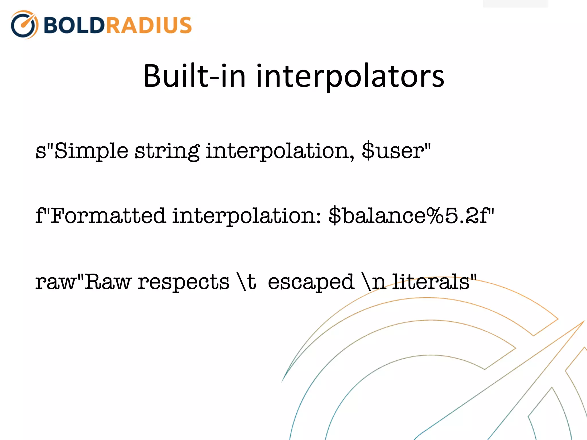 Built-‐in
interpolators
s"Simple string interpolation, $user"
f"Formatted interpolation: $balance%5.2f"
raw"Raw respects t escaped n literals"