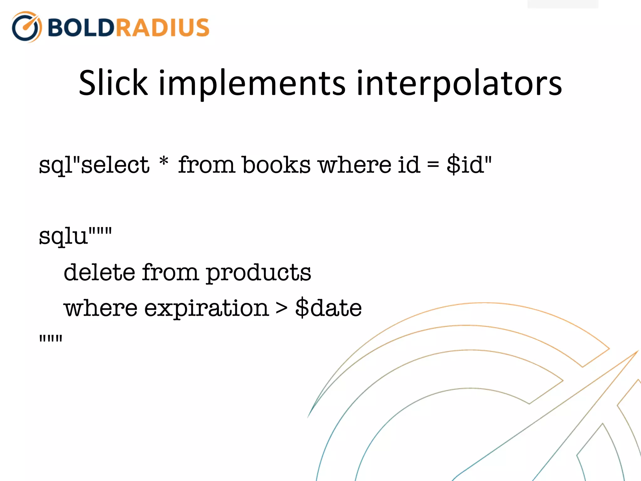 Slick
implements
interpolators
sql"select * from books where id = $id"
sqlu"""
delete from products
where expiration > $date
"""