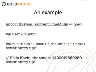 An	
  example	
  
import System.{currentTimeMillis => now}

val user = "Kevin”

val m = "Hello " + user + ", the time is " + now +
better hurry up!"

// Hello Kevin, the time is 1429017560259
better hurry up!
 