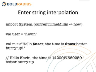 Enter	
  string	
  interpola-on	
  
import System.{currentTimeMillis => now}

val user = "Kevin”

val m = s"Hello $user, the time is $now better
hurry up!"

// Hello Kevin, the time is 1429017560259
better hurry up
 