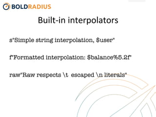 Built-­‐in	
  interpolators	
  
s"Simple string interpolation, $user"

f"Formatted interpolation: $balance%5.2f"

raw"Raw respects t escaped n literals"
 