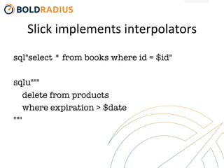 Slick	
  implements	
  interpolators	
  
sql"select * from books where id = $id"

sqlu"""
delete from products 
where expiration > $date
"""
 