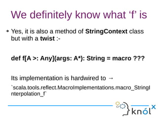 We definitely know what ‘f’ is
➔ Yes, it is also a method of StringContext class
but with a twist :-
def f[A >: Any](args: A*): String = macro ???
Its implementation is hardwired to →
`scala.tools.reflect.MacroImplementations.macro_StringI
nterpolation_f`
 