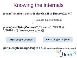 Knowing the internals
println(f"$name t earns $salary%3.2f at $hour%02d n”)
println(new StringContext(""," t earns ", "%3.2f at
","%02d n") .f(name,salary,hour))
parts.length == args.length + 1 (Or corresponding error message)
(Compile Time Reflection)
‘Parts’ of type List[Tree]‘Args’ of type List[Tree]
 