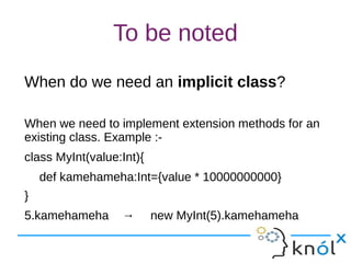To be noted
When do we need an implicit class?
When we need to implement extension methods for an
existing class. Example :-
class MyInt(value:Int){
def kamehameha:Int={value * 10000000000}
}
5.kamehameha → new MyInt(5).kamehameha
 
