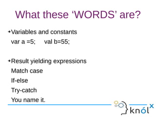 What these ‘WORDS’ are?
➔Variables and constants
var a =5; val b=55;
➔Result yielding expressions
Match case
If-else
Try-catch
You name it.
 