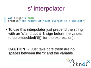‘s’ interpolator
➔ To use this interpolator just prepend the string
with an ‘s’ and put a ‘$’ sign before the values
to be embedded(‘${}’ for the expression).
CAUTION → Just take care there are no
spaces between the ‘$’ and the variable.
 