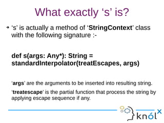 What exactly ‘s’ is?
➔ ‘s’ is actually a method of ‘StringContext’ class
with the following signature :-
def s(args: Any*): String =
standardInterpolator(treatEscapes, args)
‘args’ are the arguments to be inserted into resulting string.
‘treatescape’ is the partial function that process the string by
applying escape sequence if any.
 