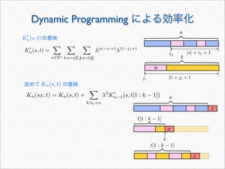 Dynamic Programming による効率化
s
x
x
x
K
n(s, t) =

u∈Σn

i:u=s[i]

j:u=t[j]
λ|s|−i1+1
λ|t|−j1+1
t[1 : k − 1]
t[1 : k − 1]
Kn(sx, t) = Kn(s, t) +

k:tk=x
λ2
K
n−1(s, t[1 : k − 1])
s
t
j1
i1
|s| + i1 + 1
|t| + j1 + 1
u
k
の意味K
n(s, t)
改めて     の意味Kn(s, t)
 