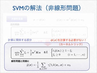 SVMの解法（非線形問題）
s.t.
リプレゼンター定理
非線形変換
目的関数
s.t.
線形問題と同様に
計算に関係する部分 を計算する必要がない！
（カーネルトリック）
 