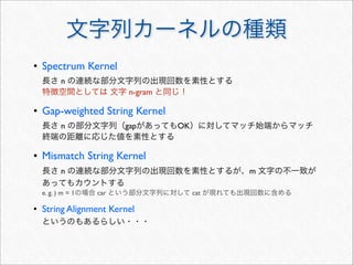 文字列カーネルの種類
• Spectrum Kernel
長さ n の連続な部分文字列の出現回数を素性とする
特徴空間としては 文字 n-gram と同じ！
• Gap-weighted String Kernel
長さ n の部分文字列（gapがあってもOK）に対してマッチ始端からマッチ
終端の距離に応じた値を素性とする
• Mismatch String Kernel
長さ n の連続な部分文字列の出現回数を素性とするが、m 文字の不一致が
あってもカウントする
e. g. ) m = 1の場合 car という部分文字列に対して cat が現れても出現回数に含める
• String Alignment Kernel
というのもあるらしい・・・
 