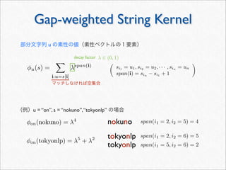 Gap-weighted String Kernel
φu(s) =

i:u=s[i]
λspan(i)
tokyonlp
nokuno
tokyonlp
φon(tokyonlp) = λ5
+ λ2
φon(nokuno) = λ4
span(i1 = 2, i2 = 6) = 5
span(i1 = 5, i2 = 6) = 2
span(i1 = 2, i2 = 5) = 4
マッチしなければ空集合
部分文字列 u の素性の値（素性ベクトルの１要素）
（例）u = “on”, s = “nokuno”,“tokyonlp” の場合

si1
= u1, si2
= u2, · · · , sin
= un
span(i) = sin
− si1
+ 1

decay factor λ ∈ (0, 1)
 