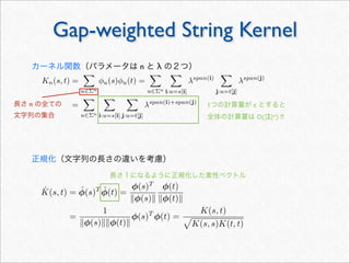Gap-weighted String Kernel
Kn(s, t) =

u∈Σn
φu(s)φu(t) =

u∈Σn

i:u=s[i]
λspan(i)

j:u=t[j]
λspan(j)
=

u∈Σn

i:u=s[i]

j:u=t[j]
λspan(i)+span(j)
1つの計算量が c とすると
全体の計算量は O(|Σ|n) !!
カーネル関数（パラメータは n と λ の２つ）
正規化（文字列の長さの違いを考慮）
ˆK(s, t) = ˆφ(s)T ˆφ(t) =
φ(s)T
φ(s)
φ(t)
φ(t)
=
1
φ(s)φ(t)
φ(s)T
φ(t) =
K(s, t)

K(s, s)K(t, t)
長さ１になるように正規化した素性ベクトル
長さ n の全ての
文字列の集合
 