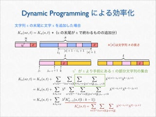 Dynamic Programming による効率化
Kn(sx, t) = Kn(s, t) +（u の末尾が x で終わるものの追加分）
文字列 s の末尾に文字 x を追加した場合
s
t
u
u x
x
x
|s| + 1i1
j1
t
x
jn−1 + 1 k
|s| + 1 − i1 + 1
u が x より手前にある t の部分文字列の集合
Kn(sx, t) = Kn(s, t) +

u∈Σn−1

i:u=s[i]

k:tk=x

j:u=t[j],jn−1k
λ|s|+1−i1+1
λk−j1+1
= Kn(s, t) +

k:tk=x
λ2

u∈Σn−1

i:u=s[i]

j:u=t[j],jn−1k
λ|s|−i1+1
λk−1−j1+1
= Kn(s, t) +

k:tk=x
λ2
K
n−1(s, t[1 : k − 1])
K
n(s, t) =

u∈Σn

i:u=s[i]

j:u=t[j]
λ|s|−i1+1
λ|t|−j1+1
※ は文字列 の長さ|s| s
 