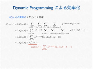 Dynamic Programming による効率化
K
n(sx, t) = λK
n(s, t) +

u∈Σn−1

i:u=s[i]

k:tk=x

j:u=t[j],jn−1k
λ|s|+1−i1+1
λ|t|−j1+1
= λK
n(s, t) +

k:tk=x
λ|t|−k+2

u∈Σn−1

i:u=s[i]

j:u=t[j],jn−1k
λ|s|−i1+1
λk−1−j1+1
= λK
n(s, t) +

k:tk=x
λ|t|−k+2
K
n−1(s, t[1 : k − 1])
= λK
n(s, t) + K
n(sx, t)
K
n(s, t) の更新式（    と同様）Kn(s, t)
K
n(sx, t) =

k:tk=x
λ|t|−k+2
K
n−1(s, t[1 : k − 1])
 
