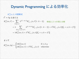 K
n(sx, ty) =

λK
n(sx, t) if x = y
λK
n(sx, t) + λ2
K
n−1(s, t) otherwise
Dynamic Programming による効率化
の更新式
単純に２つの項に分解
t
= ty とおくと
よって
K
n(s, t)
K
n(sx, t
) =

k:t
k=x
λ|t
|−k+2
K
n−1(s, t
[1 : k − 1])
= λ

k:t
k=x,k|t|
λ|t|−k+2
K
n−1(s, t[1 : k − 1]) + λ2
K
n−1(s, t)[[t
k = x, k = |t
|]]
= λK
n(sx, t) + λ2
K
n−1(s, t)[[t
k = x, k = |t
|]]
 