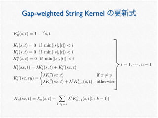 K
i (sx, ty) =

λK
i (sx, t) if x = y
λK
i (sx, t) + λ2
K
i−1(s, t) otherwise
Gap-weighted String Kernel の更新式
i = 1, · · · , n − 1
K
0(s, t) = 1 ∀
s, t
K
i (s, t) = 0 if min(|s|, |t|)  i
K
i(s, t) = 0 if min(|s|, |t|)  i
K
i(sx, t) = λK
i(s, t) + K
i (sx, t)
Ki(s, t) = 0 if min(|s|, |t|)  i
Kn(sx, t) = Kn(s, t) +

k:tk=x
λ2
K
n−1(s, t[1 : k − 1])
 