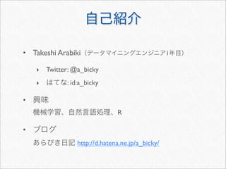 自己紹介
• Takeshi Arabiki（データマイニングエンジニア1年目）
‣ Twitter: @a_bicky
‣ はてな: id:a_bicky
• 興味
機械学習、自然言語処理、R
• ブログ
あらびき日記 http://d.hatena.ne.jp/a_bicky/
 