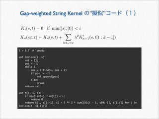 Gap-weighted String Kernel の”擬似”コード（１）
l = 0.7 # lambda
def indices(t, x):
ret = [];
pos = -1;
while 1:
pos = t.find(x, pos + 1)
if pos != -1:
ret.append(pos)
else:
break
return ret
def K(i, s, t):
if min(len(s), len(t))  i:
return 0
return K(i, s[0:-1], t) + l ** 2 * sum([K1(i - 1, s[0:-1], t[0:j]) for j in
indices(t, s[-1])])
Ki(s, t) = 0 if min(|s|, |t|)  i
Kn(sx, t) = Kn(s, t) +

k:tk=x
λ2
K
n−1(s, t[1 : k − 1])
 