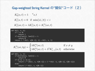K
i (sx, ty) =

λK
i (sx, t) if x = y
λK
i (sx, t) + λ2
K
i−1(s, t) otherwise
def K1(i, s, t):
if i == 0:
return 1
if min(len(s), len(t))  i:
return 0
return l * K1(i, s[0:-1], t) + K2(i, s, t)
Gap-weighted String Kernel の”擬似”コード（２）
K
0(s, t) = 1 ∀
s, t
K
i (s, t) = 0 if min(|s|, |t|)  i
K
i(s, t) = 0 if min(|s|, |t|)  i
K
i(sx, t) = λK
i(s, t) + K
i (sx, t)
def K2(i, s, t):
if min(len(s), len(t))  i:
return 0
if s[-1] == t[-1]:
return l * (K2(i, s, t[0:-1]) + l * K1(i -1, s[0:-1], t[0:-1]))
else:
return l * K2(i, s, t[0:-1])
 