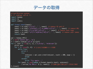 データの取得
#!/usr/bin/env python
# -*- coding: utf-8 -*-
import tweepy
import re
import codecs
def format_tweet(tweet):
tweet = re.sub(r'[rn]', ' ', tweet) # remove CR and LF
tweet = re.sub(r's*https?://[-w.#%@/?=]*s*', ' ', tweet) # remove URL
tweet = re.sub(r'(^|s+)#[^s]+s*', ' ', tweet) # remove hash tags
tweet = re.sub(r's*(?!w)@w+(?!@)s*', ' ', tweet) # remove user names
return tweet
api = tweepy.API()
f = open('tweets.dat', 'w')
f = codecs.lookup('utf_8')[-1](f)
for c, user in zip((-1, 1), ('a_bicky', 'midoisan')):
print user
for i in range(1, 4):
while True:
print i
try:
statuses = api.user_timeline(user, count = 200, page = i)
break
except:
print ’Try again...’
for tweet in map(lambda s:format_tweet(s.text), statuses):
f.write('%s #%sn' % (c, tweet))
f.close()
# 1人あたり約500ツイート取得
# SVMlightで使えるデータ形式で保存
 