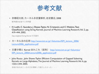 • 赤穂昭太郎, カーネル多変量解析, 岩波書店, 2008
前半部分は全てこの内容
• H. Lodhi, C. Saunders, J. Shawe-Taylor, N. Cristianini, and C.Watkins.Text
Classiﬁcation using String Kernels. Journal of Machine Learning Research,Vol. 2, pp.
419–444, 2002.
Gap-weighted String Kernel の元論文
• カーネル法の応用 http://www.ism.ac.jp/~fukumizu/ISM_lecture_2006/
Lecture2006_application.pdf
• 文書分類と Kernel あれこれ（仮称） http://www.ism.ac.jp/~fukumizu/
ISM_lecture_2006/Lecture2006_application.pdf
• Juho Rousu , John Shawe-Taylor. Efﬁcient Computation of Gapped Substring
Kernels on Large Alphabets,The Journal of Machine Learning Research,Vol. 6, pp.
1323-1344, 2005.
余裕があればこっちの方を理解して紹介したかった・・・
参考文献
 