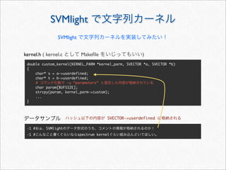 SVMlight で文字列カーネル
double custom_kernel(KERNEL_PARM *kernel_parm, SVECTOR *a, SVECTOR *b)
{
char* s = a-userdefined;
char* t = b-userdefined;
char param[BUFSIZE];
strcpy(param, kernel_parm-custom);
...
}
SVMlight で文字列カーネルを実装してみたい！
-1 #おぉ、SVMlightのデータ形式のうち、コメントの情報が格納されるのか！
-1 #こんなこと書くぐらいならspectrum kernelぐらい組み込んどいてほしい。
kernel.h ( kernel.c として Makeﬁle をいじってもいい)
# コマンド引数で -u “parameters” と指定した内容が格納されている
データサンプル ハッシュ以下の内容が SVECTOR-userdefined に格納される
 