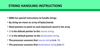 STRING HANDLING INSTRUCTIONS
●
8086 has special instructions to handle strings
●
By string we mean an array of bytes/words
●
Need pointers to point to each byte/each word in the array
●
SI is the default pointer to the source string
●
DI is the default pointer to the destination string
●
The processor assumes that source string is in DS
●
The processor assumes that destination string is in ES
 