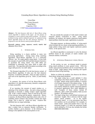 Extending Boyer-Moore Algorithm to an Abstract String Matching Problem
Liwei Ren
Data Center Research
Trend Micro
Cupertino, USA
e-mail: liwei_ren@trendmicro.com
Abstract— The bad character shift rule of Boyer-Moore string
search algorithm is studied in this paper for the purpose of
extending it to more general string match problems. An abstract
problem of string match is defined in general. An optimized string
match algorithm based one the bad character heuristics is
proposed to solve the abstract match problem efficiently.
Keywords: pattern; string; sequence; search; match; bad
character; Boyer-Moore
I. INTRODUCTION
String searching is a classic problem in many text
processing applications. Among many string searching
algorithms, Boyer-Moore algorithm [1] is a particular
efficient one for single pattern string match. It uses both
the concepts of good suffix shift and bad character heuristics
to accelerate the string match. Two shift tables are
established to determine how many shifts to make after
match fails. The algorithm shifts the pattern according to the
larger shift given by two shift tables.
The Horspool algorithm [2] is the best known variant of
Boyer-Moore algorithm. It only uses the bad character
heuristics to build the shift table. There are other variants as
well such as the algorithms given by Raita [3] and Sunday
[4].
In summary, the essence of all the Boyer-Moore style
algorithms is to skip the unnecessary character comparisons
as many as possible.
If we introduce the concept of match window as a
substring of the reference string , the naïve string searching
algorithm is basically a sliding window match algorithm
with N-M+1 match windows, where N and M are the sizes
of the reference string and the pattern respectively. Hence,
in practice, the Boyer-Moore algorithm selects only a few of
candidate match windows that possibly contains the target
strings. This is done by ruling out many windows that
definitely have no target substrings.
The bad character shift with Boyer-Moore algorithm can
take a weaker form as character identity verification. It
verifies whether a given character in the reference string
belongs to the alphabet of the search pattern or not.
We can extends the concepts of both match window and
character identity verification to other string match
problems, for instance, the regular expression based pattern
match problem which has many applications in practice.
This paper proposes an abstract problem of string match
which includes the two classic string matching problems, i.e.,
single pattern string search and regular expression pattern
match, as the special cases.
An efficient algorithm is constructed to solve the abstract
problem based on the concepts of match window and
character identity verification.
II. A GENERAL PROBLEM OF STRING MATCH
In this section, we uses an abstract model to present
string match problems in more general terms. With this
model, many practical problems can be covered beyond the
scope of both single pattern string searching and regular
expression based string matching.
Before we define the problem, lets observes the follows
from classic string match problems:
1. The target string has a small alphabet S when
comparing to the whole character space. In the case
of single pattern string search problem, S consists
of all unique characters of the pattern string. In the
case of regular expression match, it is typical that
most entities defined by regular expression patterns
in practical applications have small alphabets as
well. Examples of these entities include IP
addresses, dates, credit card numbers, bank account
numbers , ID numbers and etc..
2. The target strings have well-defined minimum and
maximum lengths. This is obvious with the single
pattern search problem. As to the regular
expression match, it is not uncommon that these
two numbers can be pre-defined. For example, to
match master credit card number from a text, the
minimum length is 16 while the maximum length
can be defined as 19 if one also includes the format
dddd-dddd-dddd-dddd.
 
