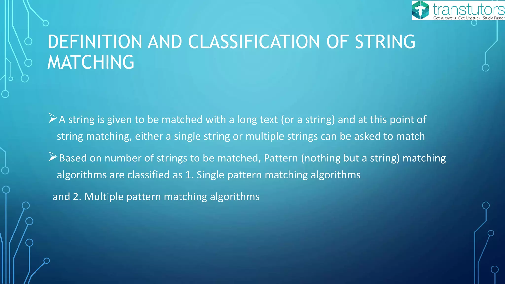 DEFINITION AND CLASSIFICATION OF STRING
MATCHING
A string is given to be matched with a long text (or a string) and at this point of
string matching, either a single string or multiple strings can be asked to match
Based on number of strings to be matched, Pattern (nothing but a string) matching
algorithms are classified as 1. Single pattern matching algorithms
and 2. Multiple pattern matching algorithms
