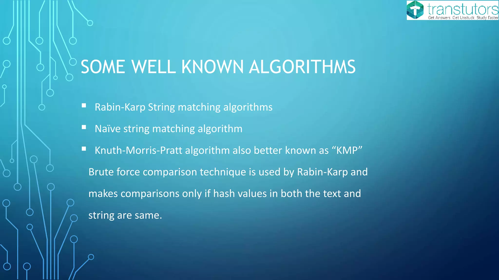 SOME WELL KNOWN ALGORITHMS
Rabin-Karp String matching algorithms
Naïve string matching algorithm
Knuth-Morris-Pratt algorithm also better known as “KMP”
Brute force comparison technique is used by Rabin-Karp and
makes comparisons only if hash values in both the text and
string are same.