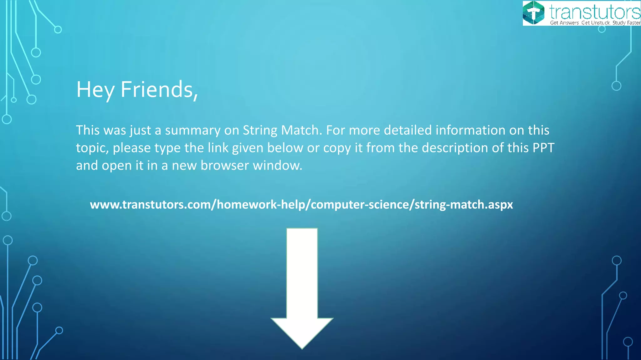 Hey Friends,
This was just a summary on String Match. For more detailed information on this
topic, please type the link given below or copy it from the description of this PPT
and open it in a new browser window.
www.transtutors.com/homework-help/computer-science/string-match.aspx