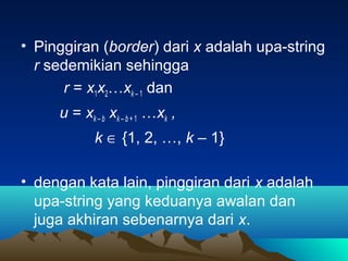 • Pinggiran (border) dari x adalah upa-string
r sedemikian sehingga
r = x1x2…xk – 1 dan
u = xk – b xk – b + 1 …xk ,
k ∈ {1, 2, …, k – 1}
• dengan kata lain, pinggiran dari x adalah
upa-string yang keduanya awalan dan
juga akhiran sebenarnya dari x.
 